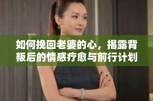 如何挽回老婆的心，揭露背叛后的情感疗愈与前行计划