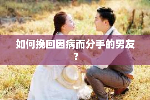 如何挽回因病而分手的男友？