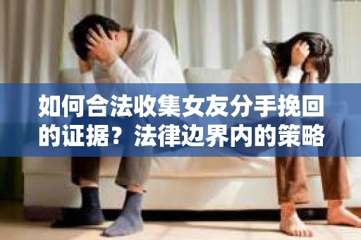 如何合法收集女友分手挽回的证据？法律边界内的策略与技巧