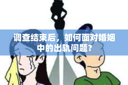 调查结束后，如何面对婚姻中的出轨问题？