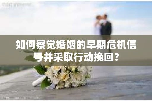如何察觉婚姻的早期危机信号并采取行动挽回？