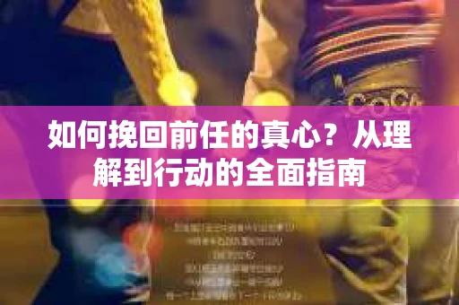 如何挽回前任的真心？从理解到行动的全面指南