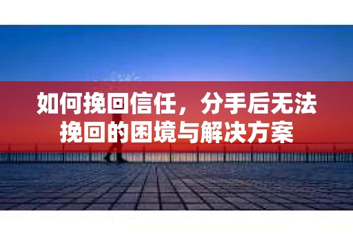 如何挽回信任，分手后无法挽回的困境与解决方案