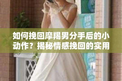如何挽回摩羯男分手后的小动作？揭秘情感挽回的实用策略