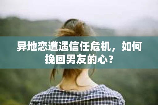 异地恋遭遇信任危机，如何挽回男友的心？