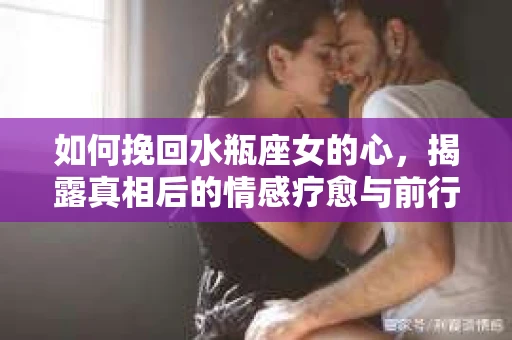 如何挽回水瓶座女的心，揭露真相后的情感疗愈与前行计划