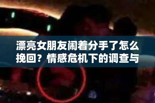 漂亮女朋友闹着分手了怎么挽回？情感危机下的调查与应对策略