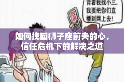 如何挽回狮子座前夫的心，信任危机下的解决之道
