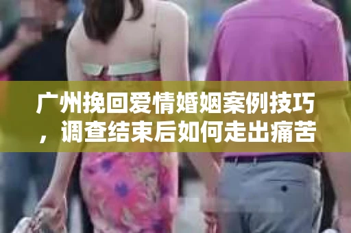 广州挽回爱情婚姻案例技巧，调查结束后如何走出痛苦并做出明智决策？