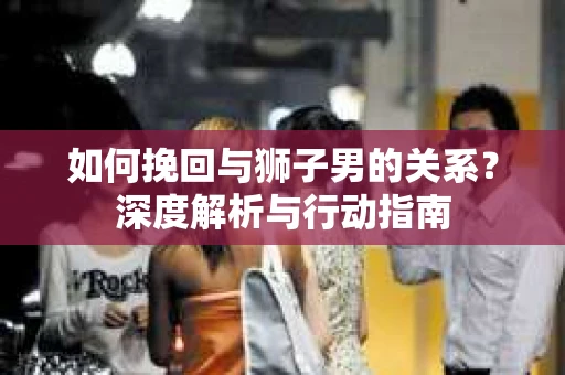如何挽回与狮子男的关系？深度解析与行动指南