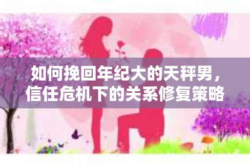 如何挽回年纪大的天秤男，信任危机下的关系修复策略