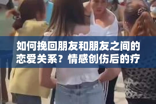 如何挽回朋友和朋友之间的恋爱关系？情感创伤后的疗愈与决策之路