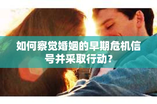 如何察觉婚姻的早期危机信号并采取行动？