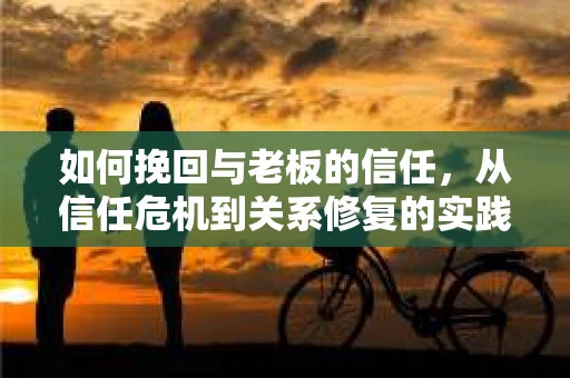 如何挽回与老板的信任，从信任危机到关系修复的实践指南