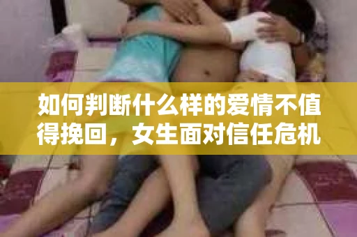 如何判断什么样的爱情不值得挽回,女生面对信任危机怎么办? 如何判断什么样的爱情不值得挽回,女生面对信任危机怎么办?