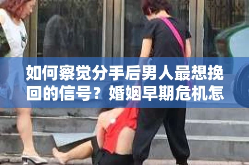 如何察觉分手后男人最想挽回的信号？婚姻早期危机怎么办？