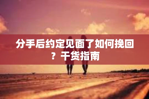 分手后约定见面了如何挽回？干货指南