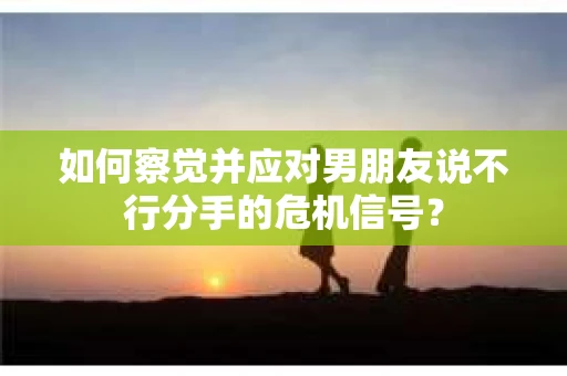 如何察觉并应对男朋友说不行分手的危机信号？