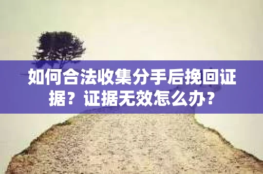 如何合法收集分手后挽回证据？证据无效怎么办？