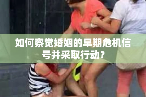 如何察觉婚姻的早期危机信号并采取行动？