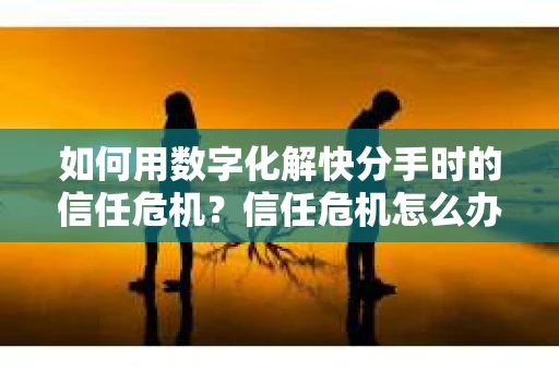 如何用数字化解快分手时的信任危机？信任危机怎么办？