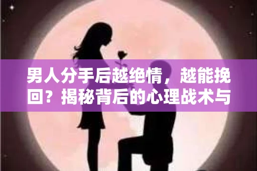 男人分手后越绝情，越能挽回？揭秘背后的心理战术与实际操作