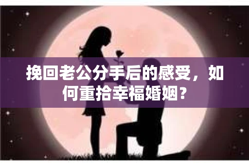 挽回老公分手后的感受，如何重拾幸福婚姻？