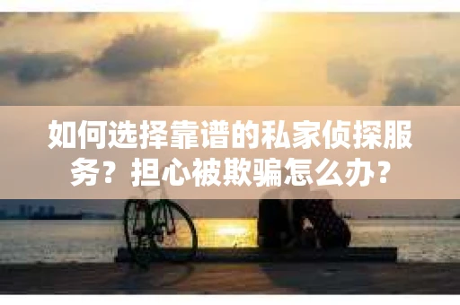 如何选择靠谱的私家侦探服务？担心被欺骗怎么办？