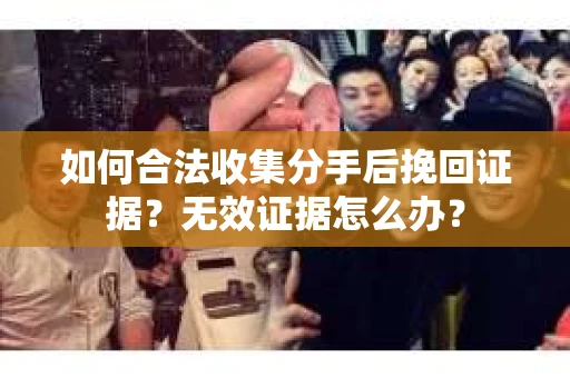 如何合法收集分手后挽回证据？无效证据怎么办？