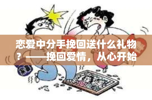 恋爱中分手挽回送什么礼物？——挽回爱情，从心开始