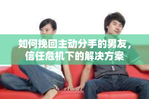 如何挽回主动分手的男友，信任危机下的解决方案