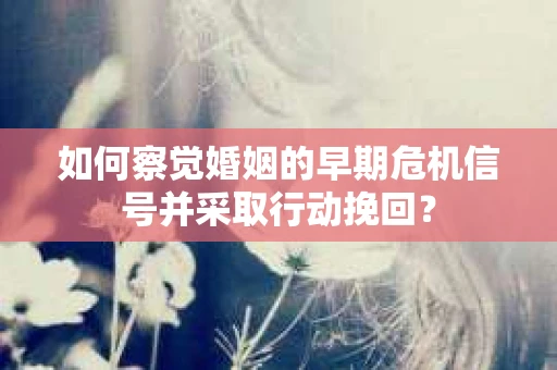 如何察觉婚姻的早期危机信号并采取行动挽回？