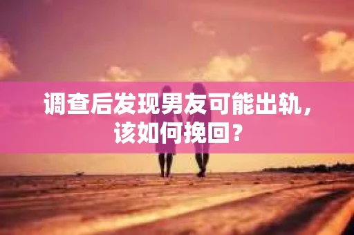 调查后发现男友可能出轨，该如何挽回？