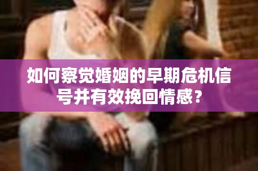如何察觉婚姻的早期危机信号并有效挽回情感？