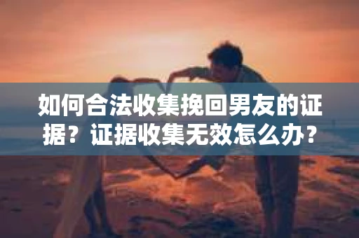 如何合法收集挽回男友的证据？证据收集无效怎么办？