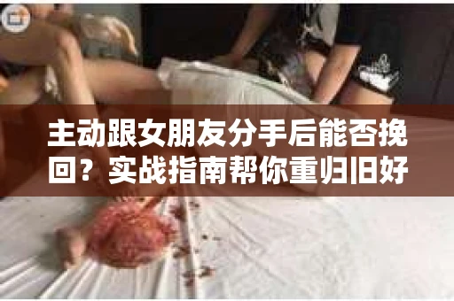 主动跟女朋友分手后能否挽回？实战指南帮你重归旧好