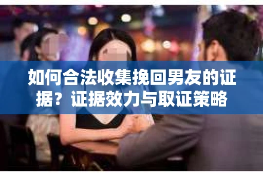 如何合法收集挽回男友的证据？证据效力与取证策略
