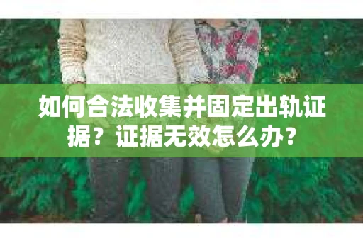 如何合法收集并固定出轨证据？证据无效怎么办？