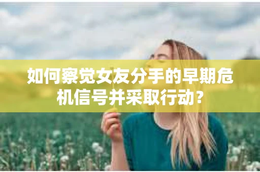 如何察觉女友分手的早期危机信号并采取行动？
