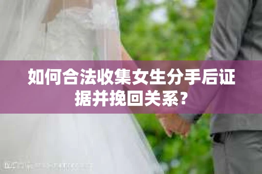 如何合法收集女生分手后证据并挽回关系？