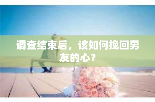调查结束后，该如何挽回男友的心？