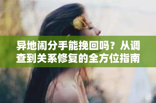 异地闹分手能挽回吗？从调查到关系修复的全方位指南