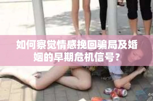如何察觉情感挽回骗局及婚姻的早期危机信号？