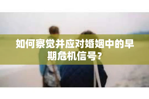 如何察觉并应对婚姻中的早期危机信号？