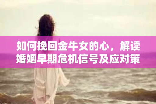 如何挽回金牛女的心，解读婚姻早期危机信号及应对策略