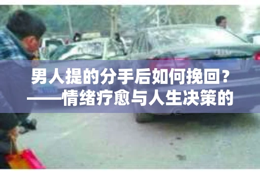 男人提的分手后如何挽回?——情绪疗愈与人生决策的干货指南 男人提的分手后如何挽回?——情绪疗愈与人生决策的干货指南