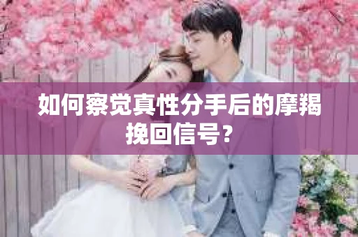 如何察觉真性分手后的摩羯挽回信号？