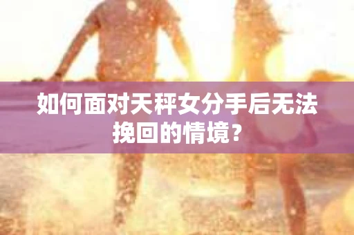 如何面对天秤女分手后无法挽回的情境？