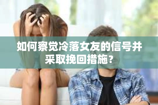 如何察觉冷落女友的信号并采取挽回措施？
