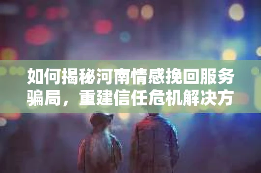 如何揭秘河南情感挽回服务骗局,重建信任危机解决方案? 如何揭秘河南情感挽回服务骗局,重建信任危机解决方案?
